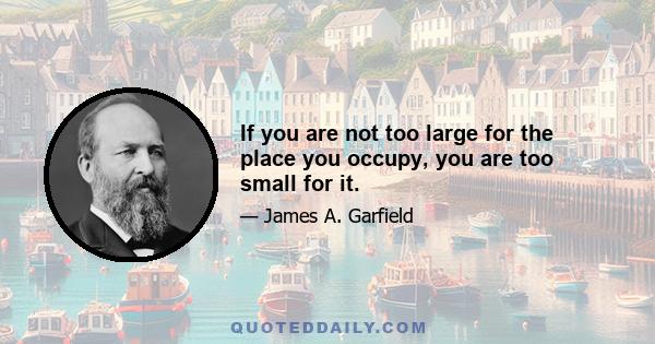 If you are not too large for the place you occupy, you are too small for it.