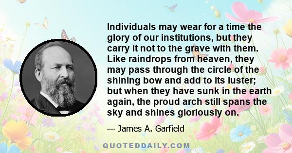 Individuals may wear for a time the glory of our institutions, but they carry it not to the grave with them. Like raindrops from heaven, they may pass through the circle of the shining bow and add to its luster; but