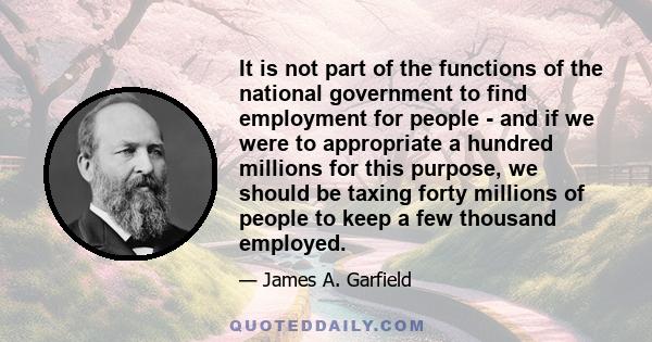 It is not part of the functions of the national government to find employment for people - and if we were to appropriate a hundred millions for this purpose, we should be taxing forty millions of people to keep a few