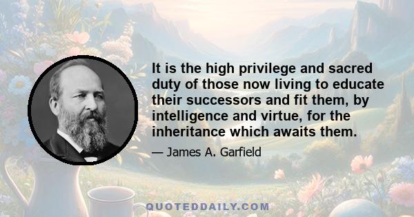 It is the high privilege and sacred duty of those now living to educate their successors and fit them, by intelligence and virtue, for the inheritance which awaits them.