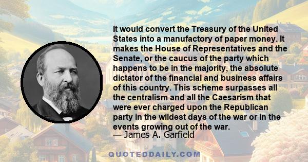 It would convert the Treasury of the United States into a manufactory of paper money. It makes the House of Representatives and the Senate, or the caucus of the party which happens to be in the majority, the absolute