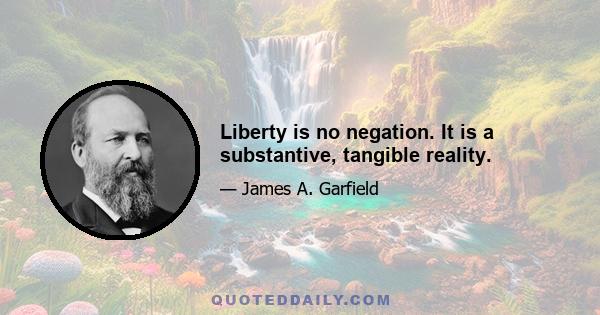 Liberty is no negation. It is a substantive, tangible reality.