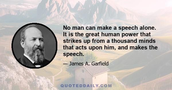 No man can make a speech alone. It is the great human power that strikes up from a thousand minds that acts upon him, and makes the speech.