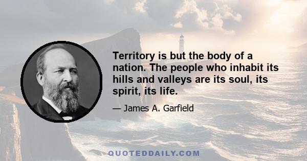 Territory is but the body of a nation. The people who inhabit its hills and valleys are its soul, its spirit, its life.