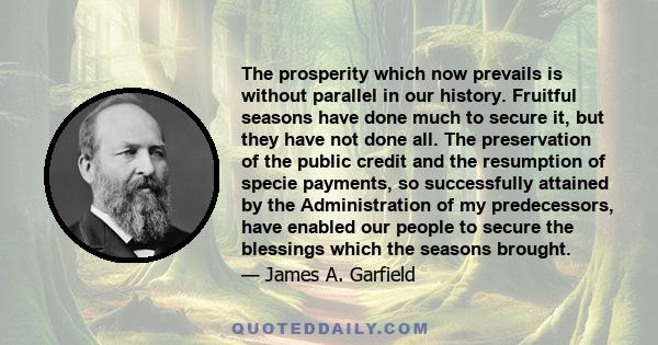 The prosperity which now prevails is without parallel in our history. Fruitful seasons have done much to secure it, but they have not done all. The preservation of the public credit and the resumption of specie