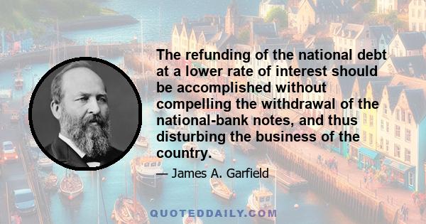 The refunding of the national debt at a lower rate of interest should be accomplished without compelling the withdrawal of the national-bank notes, and thus disturbing the business of the country.