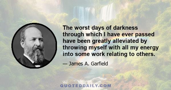 The worst days of darkness through which I have ever passed have been greatly alleviated by throwing myself with all my energy into some work relating to others.