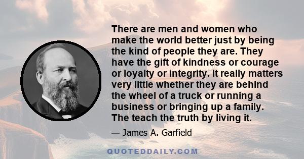 There are men and women who make the world better just by being the kind of people they are. They have the gift of kindness or courage or loyalty or integrity. It really matters very little whether they are behind the