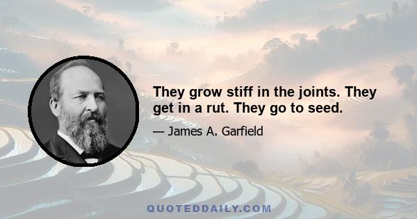 They grow stiff in the joints. They get in a rut. They go to seed.