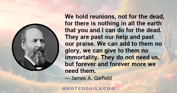 We hold reunions, not for the dead, for there is nothing in all the earth that you and I can do for the dead. They are past our help and past our praise. We can add to them no glory, we can give to them no immortality.