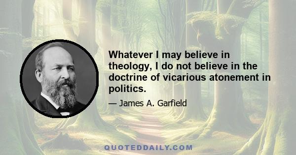 Whatever I may believe in theology, I do not believe in the doctrine of vicarious atonement in politics.