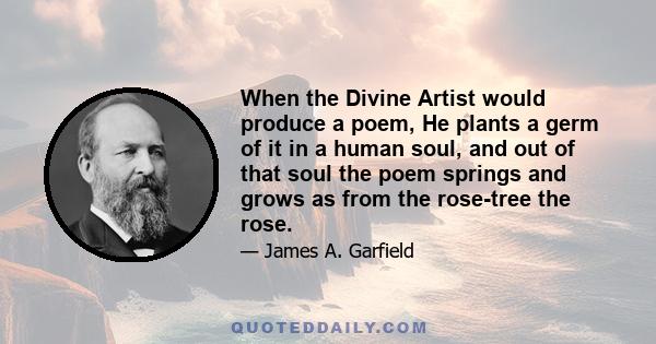 When the Divine Artist would produce a poem, He plants a germ of it in a human soul, and out of that soul the poem springs and grows as from the rose-tree the rose.