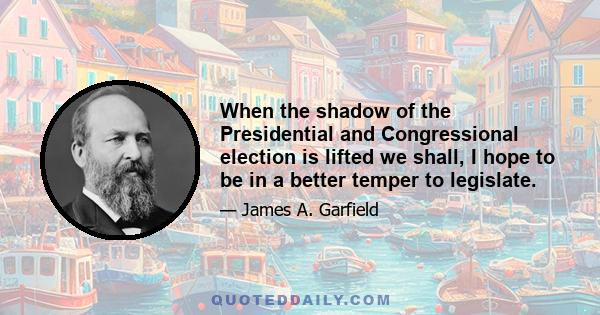 When the shadow of the Presidential and Congressional election is lifted we shall, I hope to be in a better temper to legislate.