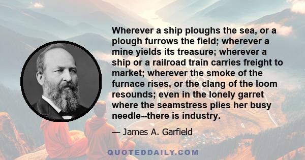 Wherever a ship ploughs the sea, or a plough furrows the field; wherever a mine yields its treasure; wherever a ship or a railroad train carries freight to market; wherever the smoke of the furnace rises, or the clang