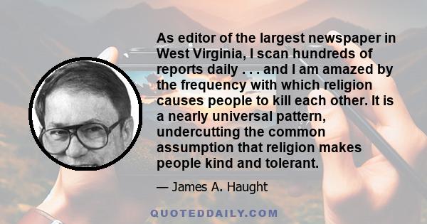 As editor of the largest newspaper in West Virginia, I scan hundreds of reports daily . . . and I am amazed by the frequency with which religion causes people to kill each other. It is a nearly universal pattern,