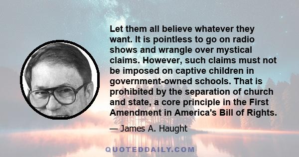 Let them all believe whatever they want. It is pointless to go on radio shows and wrangle over mystical claims. However, such claims must not be imposed on captive children in government-owned schools. That is