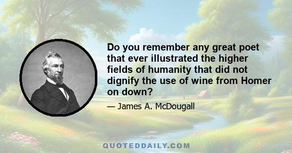 Do you remember any great poet that ever illustrated the higher fields of humanity that did not dignify the use of wine from Homer on down?