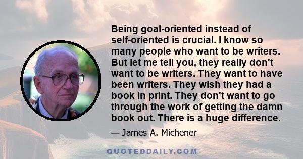 Being goal-oriented instead of self-oriented is crucial. I know so many people who want to be writers. But let me tell you, they really don't want to be writers. They want to have been writers. They wish they had a book 