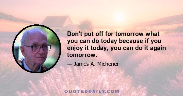 Don't put off for tomorrow what you can do today because if you enjoy it today, you can do it again tomorrow.