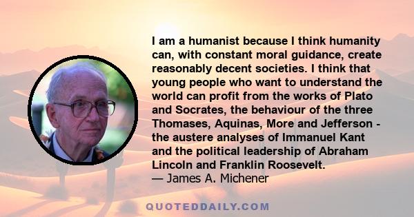 I am a humanist because I think humanity can, with constant moral guidance, create reasonably decent societies. I think that young people who want to understand the world can profit from the works of Plato and Socrates, 