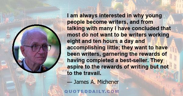 I am always interested in why young people become writers, and from talking with many I have concluded that most do not want to be writers working eight and ten hours a day and accomplishing little; they want to have