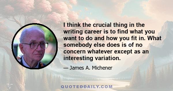 I think the crucial thing in the writing career is to find what you want to do and how you fit in. What somebody else does is of no concern whatever except as an interesting variation.