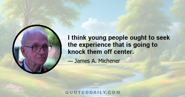 I think young people ought to seek the experience that is going to knock them off center.