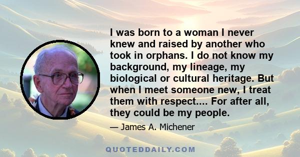 I was born to a woman I never knew and raised by another who took in orphans. I do not know my background, my lineage, my biological or cultural heritage. But when I meet someone new, I treat them with respect.... For