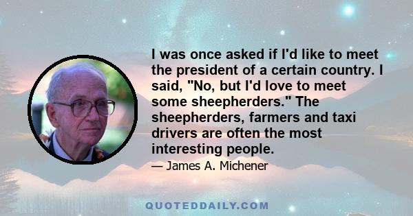 I was once asked if I'd like to meet the president of a certain country. I said, No, but I'd love to meet some sheepherders. The sheepherders, farmers and taxi drivers are often the most interesting people.