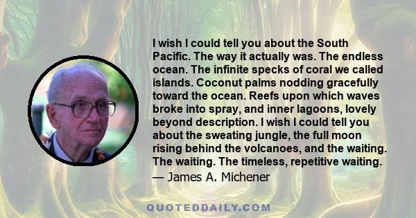 I wish I could tell you about the South Pacific. The way it actually was. The endless ocean. The infinite specks of coral we called islands. Coconut palms nodding gracefully toward the ocean. Reefs upon which waves