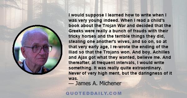 I would suppose I learned how to write when I was very young indeed. When I read a child's book about the Trojan War and decided that the Greeks were really a bunch of frauds with their tricky horses and the terrible