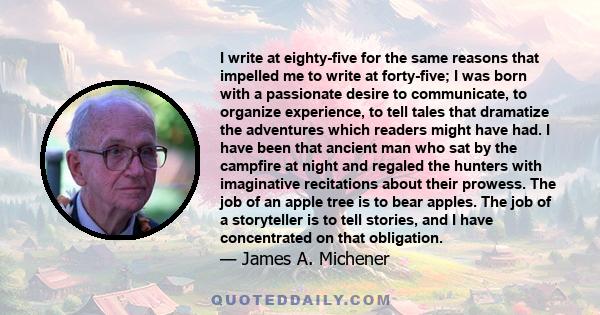 I write at eighty-five for the same reasons that impelled me to write at forty-five; I was born with a passionate desire to communicate, to organize experience, to tell tales that dramatize the adventures which readers