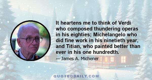 It heartens me to think of Verdi who composed thundering operas in his eighties; Michelangelo who did fine work in his ninetieth year, and Titian, who painted better than ever in his one hundredth.