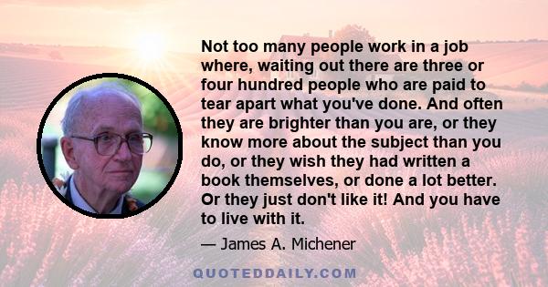 Not too many people work in a job where, waiting out there are three or four hundred people who are paid to tear apart what you've done. And often they are brighter than you are, or they know more about the subject than 