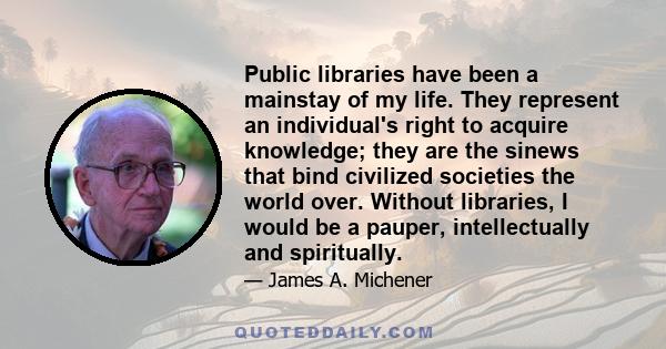 Public libraries have been a mainstay of my life. They represent an individual's right to acquire knowledge; they are the sinews that bind civilized societies the world over. Without libraries, I would be a pauper,