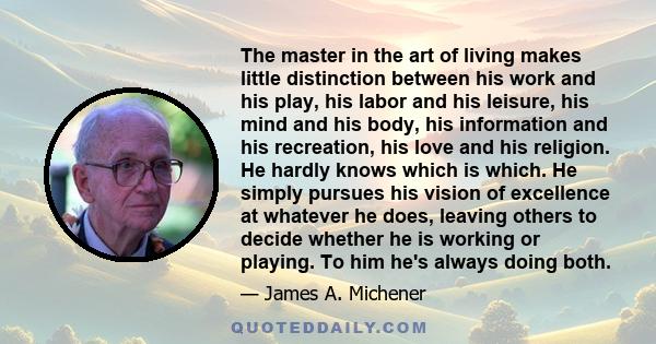 The master in the art of living makes little distinction between his work and his play, his labor and his leisure, his mind and his body, his information and his recreation, his love and his religion. He hardly knows