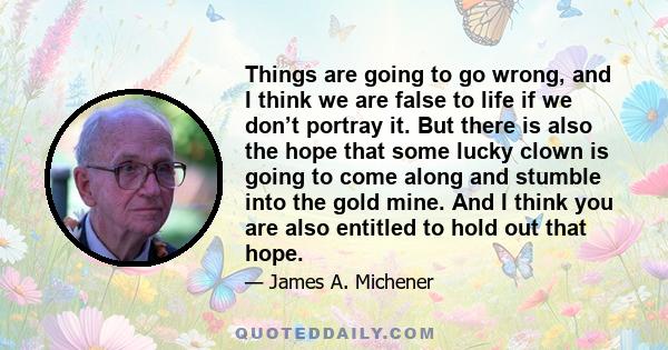 Things are going to go wrong, and I think we are false to life if we don’t portray it. But there is also the hope that some lucky clown is going to come along and stumble into the gold mine. And I think you are also