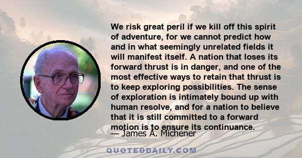 We risk great peril if we kill off this spirit of adventure, for we cannot predict how and in what seemingly unrelated fields it will manifest itself. A nation that loses its forward thrust is in danger, and one of the