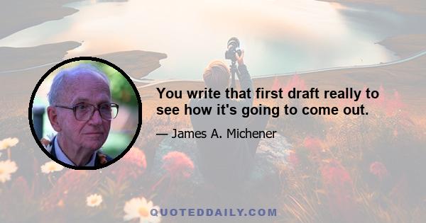 You write that first draft really to see how it's going to come out.