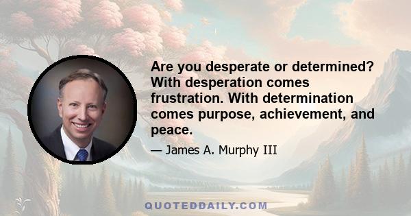 Are you desperate or determined? With desperation comes frustration. With determination comes purpose, achievement, and peace.