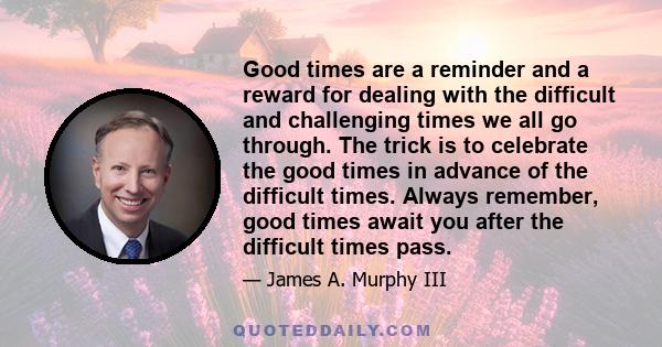 Good times are a reminder and a reward for dealing with the difficult and challenging times we all go through. The trick is to celebrate the good times in advance of the difficult times. Always remember, good times