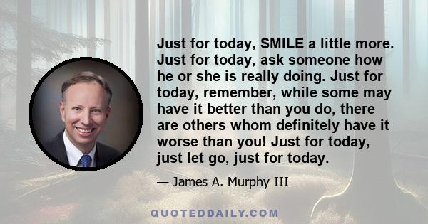 Just for today, SMILE a little more. Just for today, ask someone how he or she is really doing. Just for today, remember, while some may have it better than you do, there are others whom definitely have it worse than