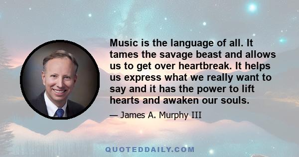 Music is the language of all. It tames the savage beast and allows us to get over heartbreak. It helps us express what we really want to say and it has the power to lift hearts and awaken our souls.