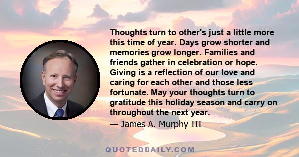 Thoughts turn to other's just a little more this time of year. Days grow shorter and memories grow longer. Families and friends gather in celebration or hope. Giving is a reflection of our love and caring for each other 