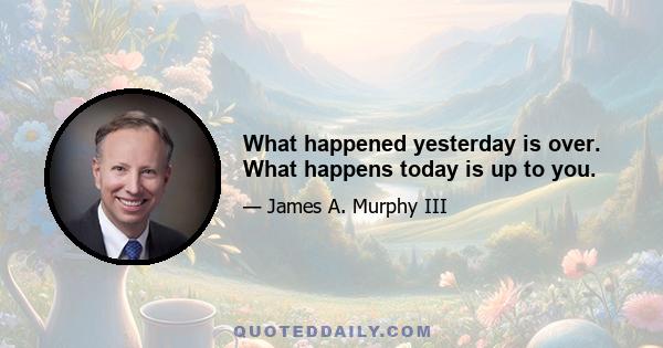 What happened yesterday is over. What happens today is up to you.