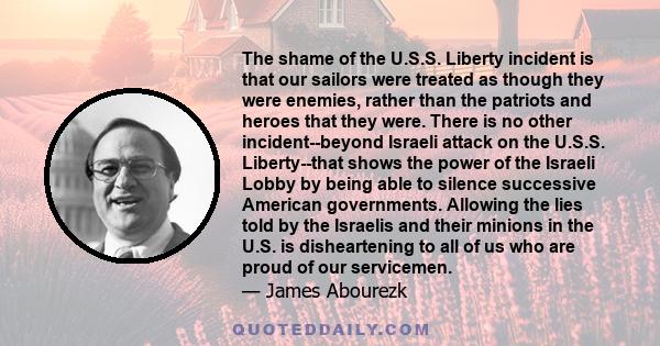 The shame of the U.S.S. Liberty incident is that our sailors were treated as though they were enemies, rather than the patriots and heroes that they were. There is no other incident--beyond Israeli attack on the U.S.S.