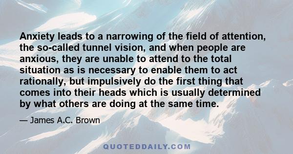 Anxiety leads to a narrowing of the field of attention, the so-called tunnel vision, and when people are anxious, they are unable to attend to the total situation as is necessary to enable them to act rationally, but