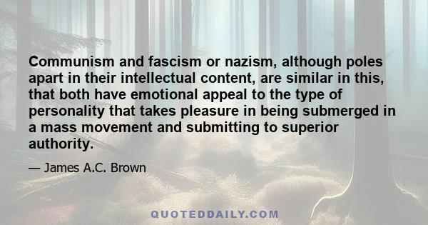 Communism and fascism or nazism, although poles apart in their intellectual content, are similar in this, that both have emotional appeal to the type of personality that takes pleasure in being submerged in a mass