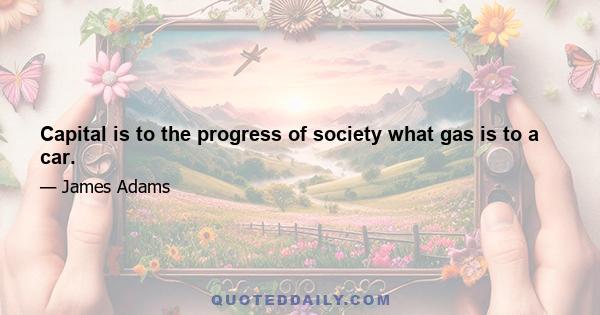 Capital is to the progress of society what gas is to a car.