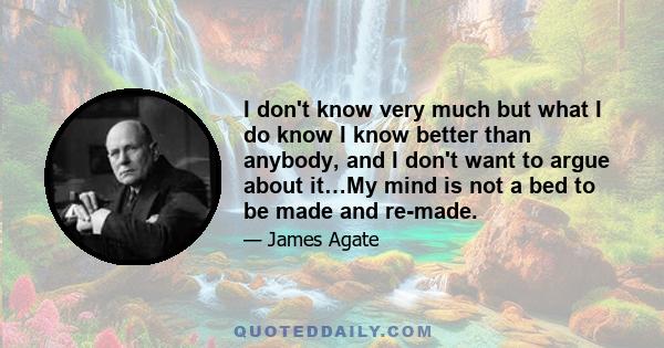 I don't know very much but what I do know I know better than anybody, and I don't want to argue about it…My mind is not a bed to be made and re-made.